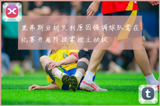 里弗斯分析失利原因强调球队需在比赛开局阶段掌控主动权