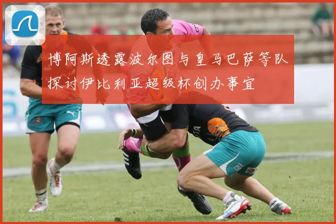 博阿斯透露波尔图与皇马巴萨等队探讨伊比利亚超级杯创办事宜
