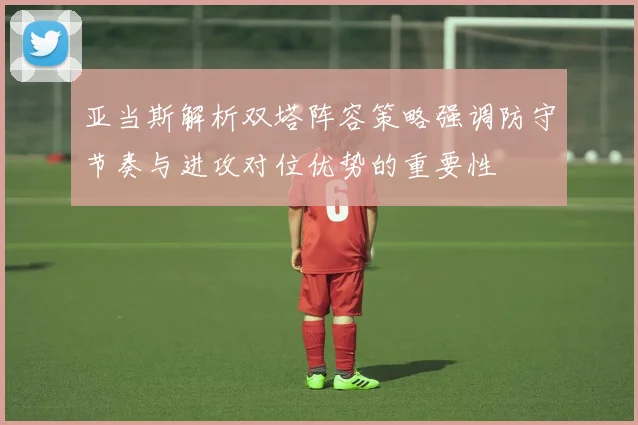亚当斯解析双塔阵容策略强调防守节奏与进攻对位优势的重要性