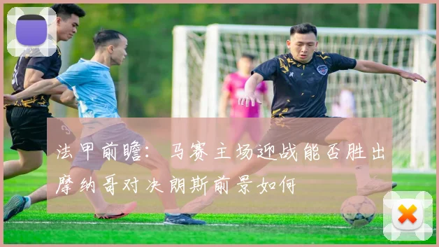 法甲前瞻：马赛主场迎战能否胜出摩纳哥对决朗斯前景如何