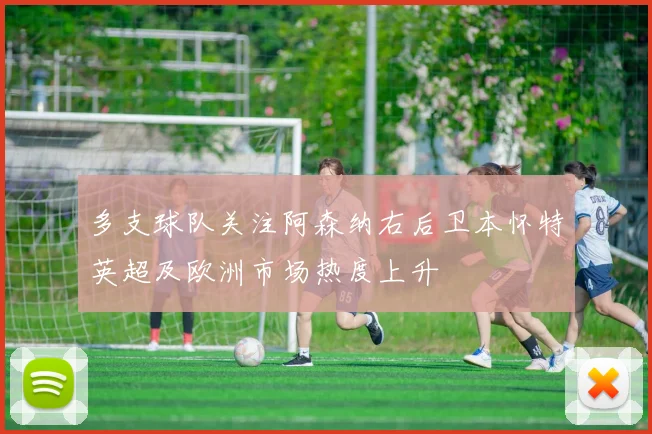 多支球队关注阿森纳右后卫本怀特英超及欧洲市场热度上升