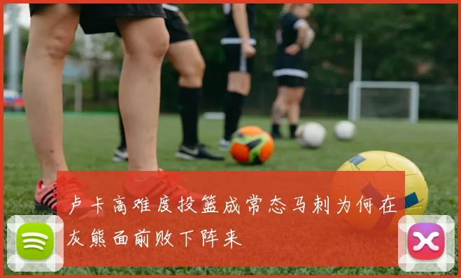 卢卡高难度投篮成常态马刺为何在灰熊面前败下阵来