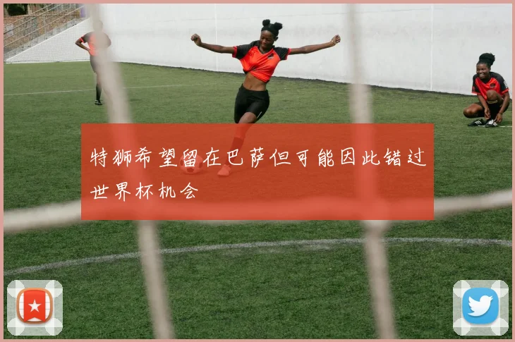 特狮希望留在巴萨但可能因此错过世界杯机会