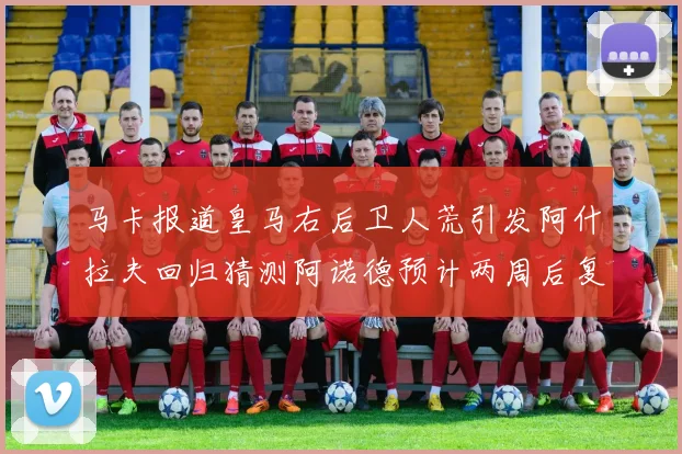 马卡报道皇马右后卫人荒引发阿什拉夫回归猜测阿诺德预计两周后复出