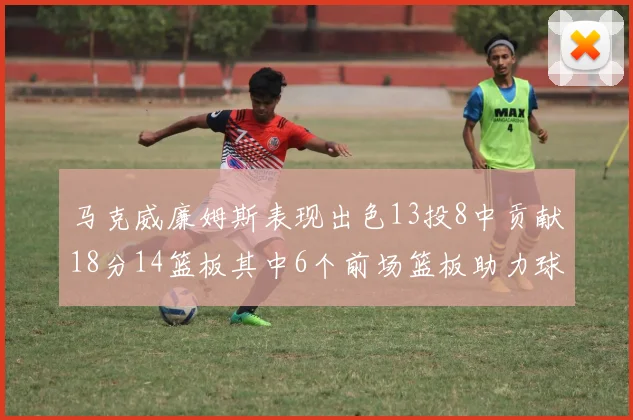 马克威廉姆斯表现出色13投8中贡献18分14篮板其中6个前场篮板助力球队