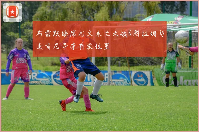 布雷默缺席尤文米兰大战K图拉姆与麦肯尼争夺首发位置