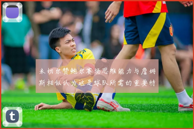 米切尔赞鲍尔赛场思维能力与詹姆斯相似认为这是球队所需的重要特质