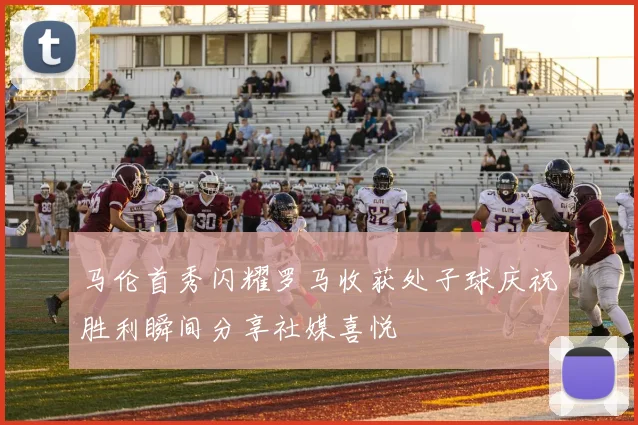 马伦首秀闪耀罗马收获处子球庆祝胜利瞬间分享社媒喜悦