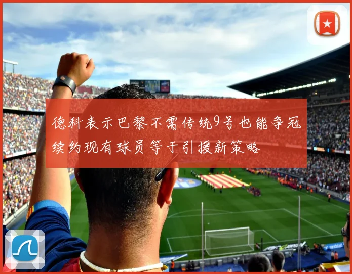 德科表示巴黎不需传统9号也能争冠续约现有球员等于引援新策略