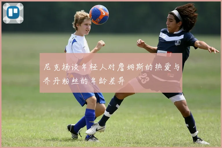 尼克杨谈年轻人对詹姆斯的热爱与乔丹粉丝的年龄差异