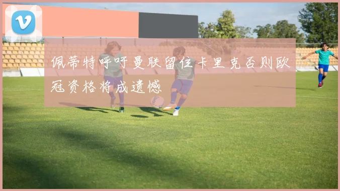 佩蒂特呼吁曼联留住卡里克否则欧冠资格将成遗憾