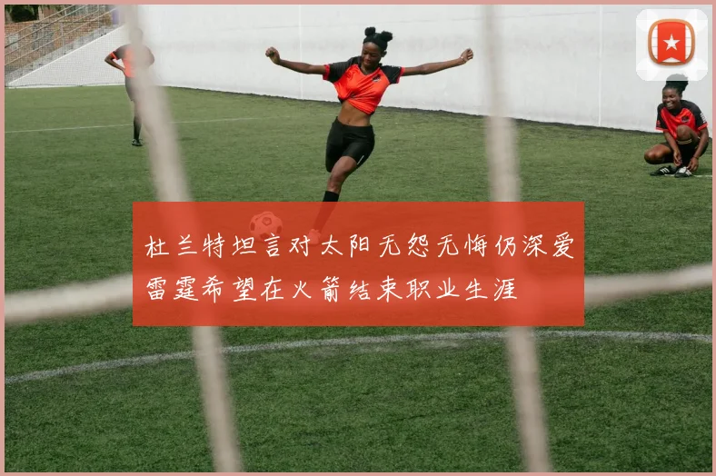 杜兰特坦言对太阳无怨无悔仍深爱雷霆希望在火箭结束职业生涯