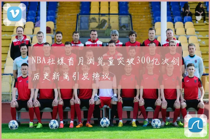 NBA社媒首月浏览量突破300亿次创历史新高引发热议