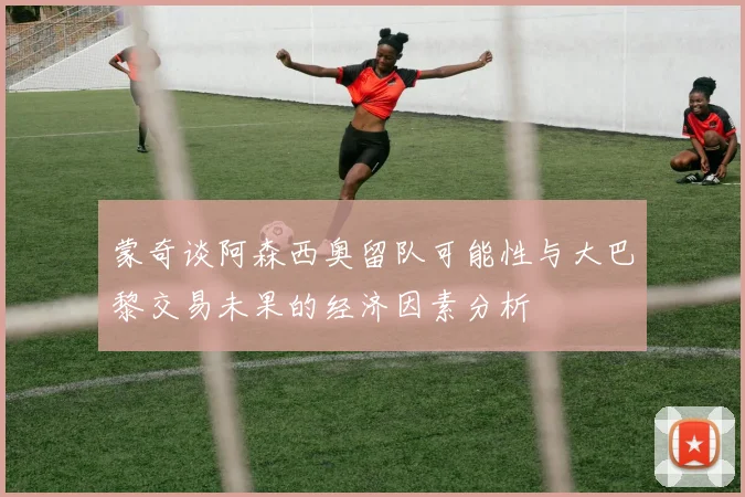 蒙奇谈阿森西奥留队可能性与大巴黎交易未果的经济因素分析
