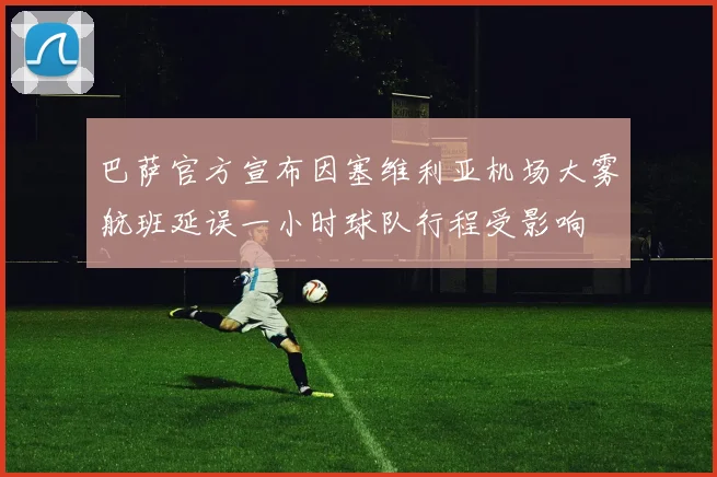 巴萨官方宣布因塞维利亚机场大雾航班延误一小时球队行程受影响